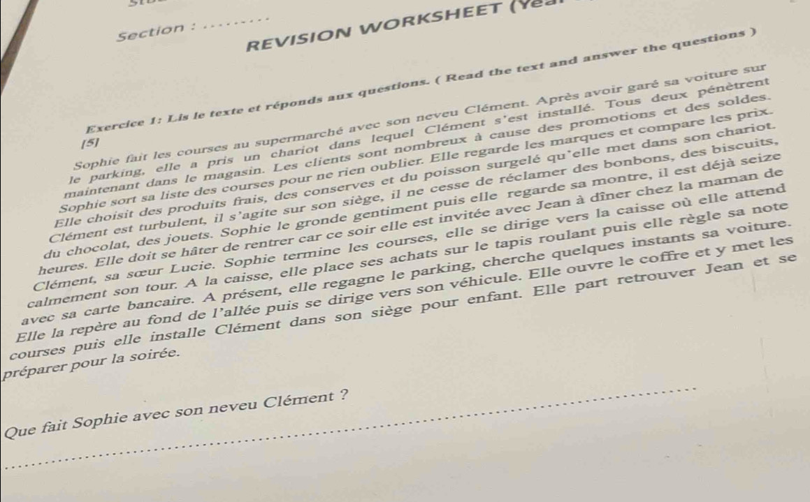 REVISION WORKSHEET (Y 
Section 
Exercice 1: Lis le texte et réponds aux questions. ( Read the text and answer the questions ) 
Sophie fait les courses au supermarché avec son neveu Clément. Après avoir garé sa voiture sur 
le parking, elle a pris un chariot dans lequel Clément s'est installé. Tous deux pénètrent 
[5] 
maintenant dans le magasin. Les clients sont nombreux à cause des promotions et des soldes. 
Sophie sort sa liste des courses pour ne rien oublier. Elle regarde les marques et compare les prix. 
Elle choisit des produits frais, des conserves et du poisson surgelé qu'elle met dans son chariot 
Clément est turbulent, il s’agite sur son siège, il ne cesse de réclamer des bonbons, des biscuits, 
du chocolat, des jouets. Sophie le gronde gentiment puis elle regarde sa montre, il est déjà seize 
heures. Elle doit se hâter de rentrer car ce soir elle est invitée avec Jean à dîner chez la maman de 
Clément, sa sœur Lucie. Sophie termine les courses, elle se dirige vers la caisse où elle attend 
calmement son tour. A la caisse, elle place ses achats sur le tapis roulant puis elle règle sa note 
avec sa carte bancaire. A présent, elle regagne le parking, cherche quelques instants sa voiture. 
Elle la repère au fond de l’allée puis se dirige vers son véhicule. Elle ouvre le coffre et y met les 
courses puis elle installe Clément dans son siège pour enfant. Elle part retrouver Jean et se 
_ 
préparer pour la soirée. 
Que fait Sophie avec son neveu Clément ?