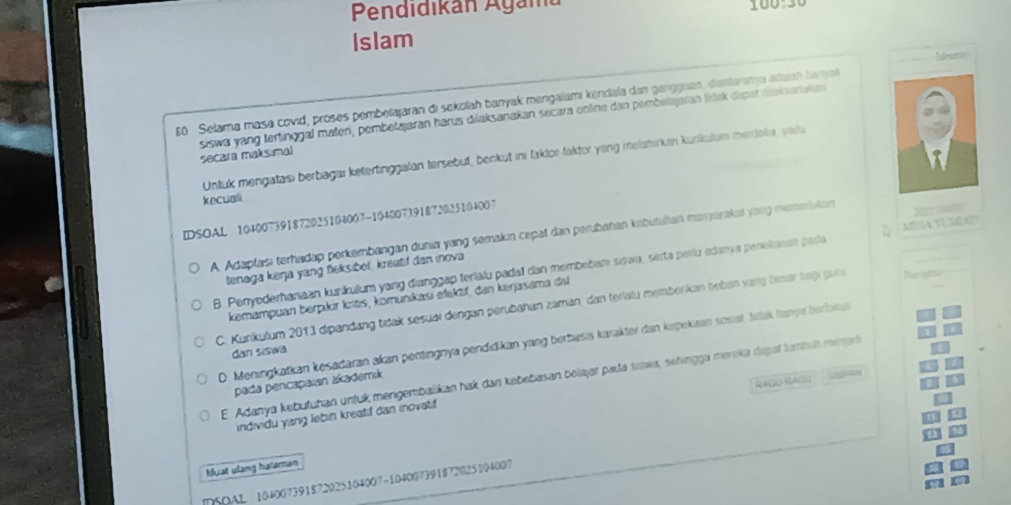 Pendidikán Agam
Islam
Ideatty
80 Selama masa covid, proses pembelajaran di sekolah banyak mangalamı kendala dan gengguae, diantarama adaian banyal
siswa yang tertinggal maten, pembetajaran härus dilaksanakan secara online den pembetajaran tídak dapat diekserakan
secara maksimal
Untuk mengatası berbagaı ketertinggalan tersebut, benkut im faklor-laktor yang melahırkan kunkulum merdelr, yaru
kecuali
IDSOAL 104007391872025104007-104007391873025104007
22  º  
M éra tusa
A. Adaplası terhadap perkembangan dunia yang semaiun cepal dan perubahan kabutuían masyanakat yong momarakan
tenaga keŋa yang fleksibet, kreald dan inova
8. Penyoderhanaan kuriícuium yang diançgap terialu padal dan membebarı sowa, serta períu edanya penekanen pade
komampuan berpıkir Imas, komuníkasí alekif, dan kerjasama dal
C. Kurikułum 2013 dipandang tidek sesuei dengan perübehen zaman, dan terlalu memberkan beben varg beser begı gure
o 1
O. Meningkatkan kesadaran akan pentingnya pendıdikan yang berbasis kæakler dan kepekaan sosial, Idak hampa beriokea
dan siswa
E. Adanya kəbutuhan untuk mengembalikan hak dan kebebasan bolajar pada sæwa, sehingga mereka dapet lumbuh menarh
RACU-RA
pada pençapaian zkademik
individu yang lebin kreatif can inovat
kbust ulang heteman
DSOAL 104007391872025104007-104007391872025104007