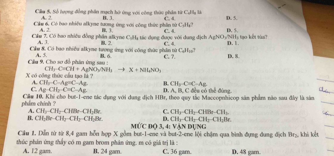 Số lượng đồng phân mạch hở ứng với công thức phân tử C_4H_8 là
A. 2. B. 3. C. 4. D. 5.
Câu 6. Có bao nhiêu alkyne tương ứng với công thức phân tử C_5H_8 2
A. 2. B. 3. C. 4. D. 5.
Câu 7. Có bao nhiêu đồng phân alkyne C_5H_8 tác dụng được với dung dịch AgNO_3/NH_3 tạo kết tủa?
A. 3. B. 2. C. 4. D. 1.
Câu 8. Có bao nhiêu alkyne tương ứng với công thức phân tử C_6H_10 ?
A. 5. B. 6. C. 7. D. 8.
Câu 9. Cho sơ đồ phản ứng sau :
CH_3-Cequiv CH+AgNO_3/NH_3to X+NH_4NO_3
X có công thức cấu tạo là ?
A. CH_3-C-Agequiv C-Ag. B. CH_3-Cequiv C-Ag.
C. Ag-CH_2-Cequiv C-Ag. D. A, B, C đều có thể đúng.
Câu 10. Khi cho but-1-ene tác dụng với dung dịch HBr, theo quy tắc Maccopnhicop sản phầm nào sau đây là sản
phẩm chính ?
A. CH_3-CH_2-CHBr-CH_2Br. C. CH_3-CH_2-CHBr-CH_3.
B. CH_2Br-CH_2-CH_2-CH_2Br. D. CH_3-CH_2-CH_2-CH_2Br.
MỨC đQ 3, 4: VậN DỤNG
Câu 1. Dẫn từ từ 8,4 gam hỗn hợp X gồm but-1-ene và but-2-ene lội chậm qua bình đựng dung dịch Br_2 , khi kết
thúc phản ứng thấy có m gam brom phản ứng. m có giá trị là :
A. 12 gam. B. 24 gam. C. 36 gam. D. 48 gam.