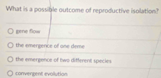 What is a possible outcome of reproductive isolation?
gene flow
the emergence of one deme
the emergence of two different species
convergent evolution