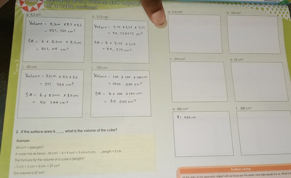 Sulace area, volume and capacit
of a cube continued b. 150cm^2
a. 216cm^2
g. 8.2 cm h. 3.75 cm
c. 294cm^2 d. 24cm^2
i. 82 crn j. 100 cm
e. 486cm^2 f. 388cm^2
2. If the surface area is _, what is the volume of the cube?
Example:
54cm^2= 6 [length]²
A cube has six faces ∠ 54cm^2/ 6=9cm^2=3cm* 3cm s length =3cm
The formula for the volume of a cube is (length)
3cm* 3cm* 3cm=27cm^2
Problem solving
The volume is overline cm^3. 
All the sides of this geometric object with six faces are the same. One side equals 3.5 cm. What is I