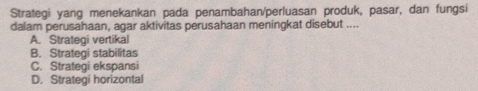 Strategi yang menekankan pada penambahan/perluasan produk, pasar, dan fungsi
dalam perusahaan, agar aktivitas perusahaan meningkat disebut ....
A. Strategi vertikal
B. Strategi stabilitas
C. Strategi ekspansi
D. Strategi horizontal