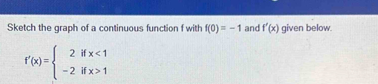 Sketch the graph of a continuous function f with f(0)=-1 and f'(x) given below.
f'(x)=beginarrayl 2ifx<1 -2ifx>1endarray.