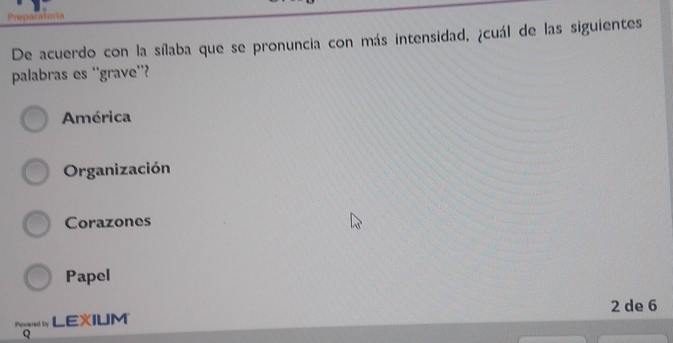 Preparatoria
De acuerdo con la sílaba que se pronuncia con más intensidad, ¿cuál de las siguientes
palabras es ‘grave”?
América
Organización
Corazones
Papel
2 de 6
Pogered by LEIUM
Q