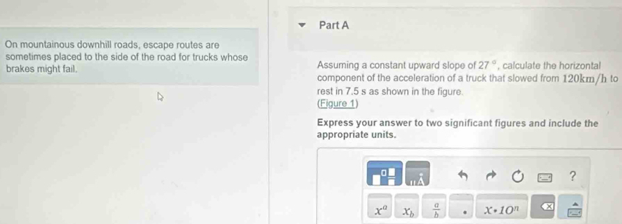 On mountainous downhill roads, escape routes are 
sometimes placed to the side of the road for trucks whose 
brakes might fail. Assuming a constant upward slope of 27° , calculate the horizontal 
component of the acceleration of a truck that slowed from 120km/h to 
rest in 7.5 s as shown in the figure. 
(Figure 1) 
Express your answer to two significant figures and include the 
appropriate units. 
a 
?
x^a x_b  a/b  x· 10^n x