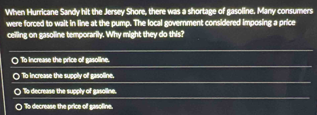 When Hurricane Sandy hit the Jersey Shore, there was a shortage of gasoline. Many consumers
were forced to wait in line at the pump. The local government considered imposing a price
ceiling on gasoline temporarily. Why might they do this?
To increase the price of gasoline.
To increase the supply of gasoline.
To decrease the supply of gasoline.
To decrease the price of gasoline.