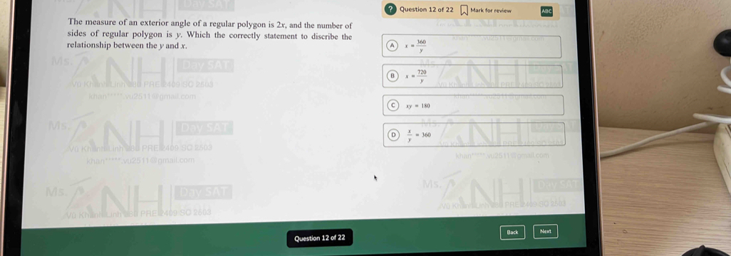Mark for review
The measure of an exterior angle of a regular polygon is 2x, and the number of
sides of regular polygon is y. Which the correctly statement to discribe the
relationship between the y and x. x= 360/y 
Ms
Vũ Khính Lính 280 PRE 2409
x= 720/y 
*****.vu2511@gmail.com
xy=180
Ms. Day SAT
 x/y =360
Vũ Khánh Lính 281 PRE 2409 SC 2503
khan*****.vu2511@gmail.com
Ms. Day SAT
Vũ Khánh Linh PRE 2409 S© 2603
Question 12 of 22 Back Next