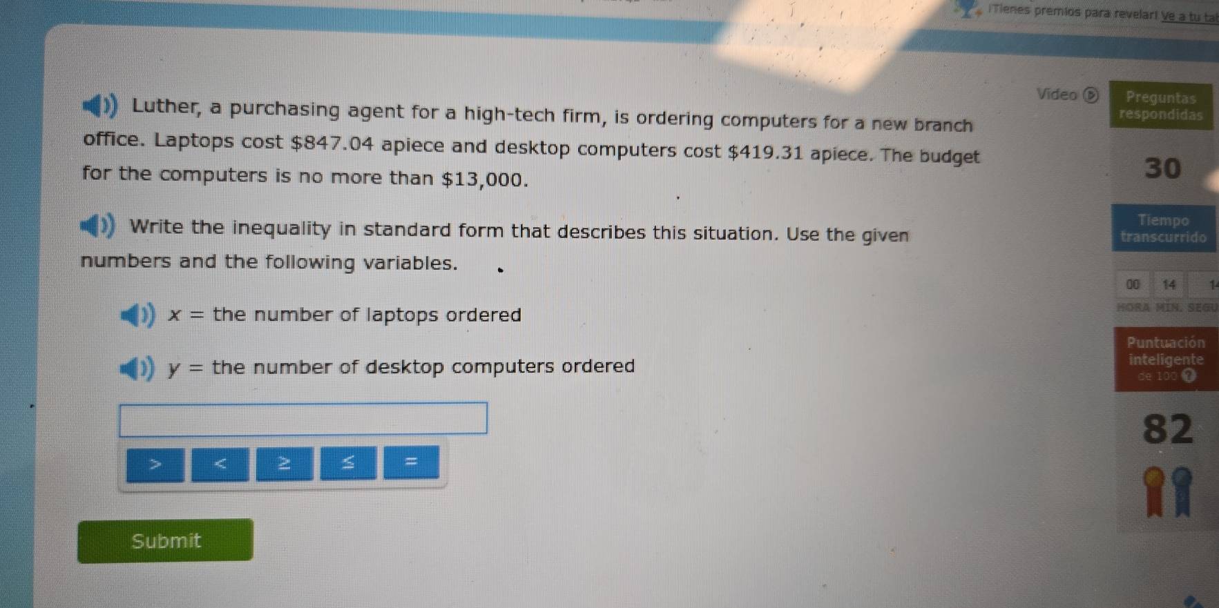 iTienes premios para revelar! Ve a tu ta 
Video é Preguntas 
Luther, a purchasing agent for a high-tech firm, is ordering computers for a new branch 
respondidas 
office. Laptops cost $847.04 apiece and desktop computers cost $419.31 apiece. The budget 
for the computers is no more than $13,000. 
30 
Tiempo 
Write the inequality in standard form that describes this situation. Use the given transcurrido 
numbers and the following variables. 
00 14 1
x= the number of laptops ordered HORA MIN, SEGU
y= the number of desktop computers ordered 
> < 
≤ = 
Submit