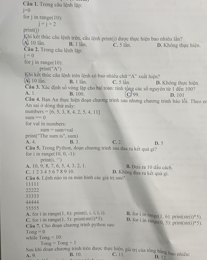 Trong câu lệnh lặp:
j=0
for j in range(10):
j=j+2
print(j)
Khi kết thúc câu lệnh trên, câu lệnh print(j) được thực hiện bao nhiêu lần?
Al 10 lần. B. 1 lần. C. 5 lần. D. Không thực hiện.
Câu 2. Trong câu lệnh lặp:
j=0
for j in range(10):
print("A")
Khi kết thúc câu lệnh trên lệnh có bao nhiêu chữ “A” xuất hiện?
A) 10 lần. B. 1 lần. C. 5 lần. D. Không thực hiện.
Câu 3. Xác định số vòng lặp cho bài toán: tính tổng các số nguyên từ 1 đến 100?
A. 1. B. 100. C99. D. 101
Câu 4. Bạn An thực hiện đoạn chương trình sau nhưng chương trình báo lỗi. Theo en
An sai ở dòng thứ mấy:
numbers =[6,5,3,8,4,2,5,4,11]
sum=0
for val in numbers:
sum=sum+val
print("The sum is", sum)
A. 4. B. 3. C. 2. D. 5
Câu 5. Trong Python, đoạn chương trình sau đưa ra kết quả gì?
for i in range (10,0,-1)
pri t(i,i')
A. 10 、9、8、7、6,5,4,3,2,1 B. Đưa ra 10 dấu cách.
C. 1 2 3 4 5 6 7 8 9 10. D. Không đưa ra kết quả gì.
Câu 6. Lệnh nào in ra màn hình các giá trị sau?
11111
22222
33333
44444
55555
A. for i in range (1,6) : print(i, i, i.i.i) B. for i in range (1,6) : print( str(i)^*5).
C. for i in range (1,5) : print(str (i)^*5). D. for i in range (0,5)
Câu 7. Cho đoạn chương trình python sau: : print( (str(i)^*5).
Tong =0
while Tong <10</tex>
Ton g=Tong+1
Sau khi đoạn chương trình trên được thực hiện, giá trị của tổng bằng bao nhiêu:
A. 9. B. 10. C. 11.
D. 12.