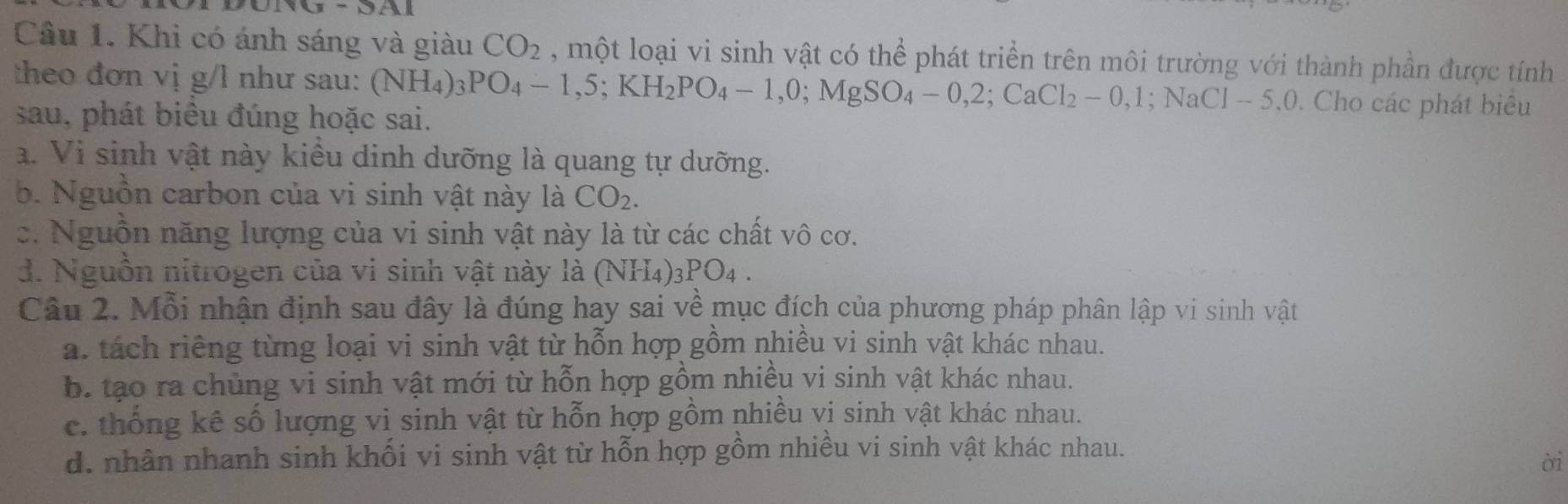 Khi có ánh sáng và giàu CO_2 , một loại vi sinh vật có thể phát triển trên môi trường với thành phần được tính
theo đơn vị g/l như sau: (NH_4) _3PO_4-1,5; KH_2PO_4-1, 0; MgSO_4-0,2; CaCl_2-0,1; NaCl-5, 0. Cho các phát biêu
sau, phát biểu đúng hoặc sai.
a. Vi sinh vật này kiểu dinh dưỡng là quang tự dưỡng.
b. Nguồn carbon của vi sinh vật này là CO_2.
c. Nguồn năng lượng của vi sinh vật này là từ các chất vô cơ.
d. Nguồn nitrogen của vi sinh vật này là (N sqrt(114)) _3PO_4. 
Câu 2. Mỗi nhận định sau đây là đúng hay sai về mục đích của phương pháp phân lập vi sinh vật
a. tách riêng từng loại vi sinh vật từ hỗn hợp gồm nhiều vi sinh vật khác nhau.
b. tạo ra chùng vi sinh vật mới từ hỗn hợp gồm nhiều vi sinh vật khác nhau.
c. thống kê số lượng vi sinh vật từ hỗn hợp gồm nhiều vị sinh vật khác nhau.
d. nhân nhanh sinh khối vi sinh vật từ hỗn hợp gồm nhiều vi sinh vật khác nhau.
ời