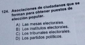 Asociaciones de ciudadanos que se
forman para obtener puestos de elección popular.
A) Las mesas electorales.
B) Los institutos electorales.
C) Los tribunales electorales.
D) Los partidos políticos