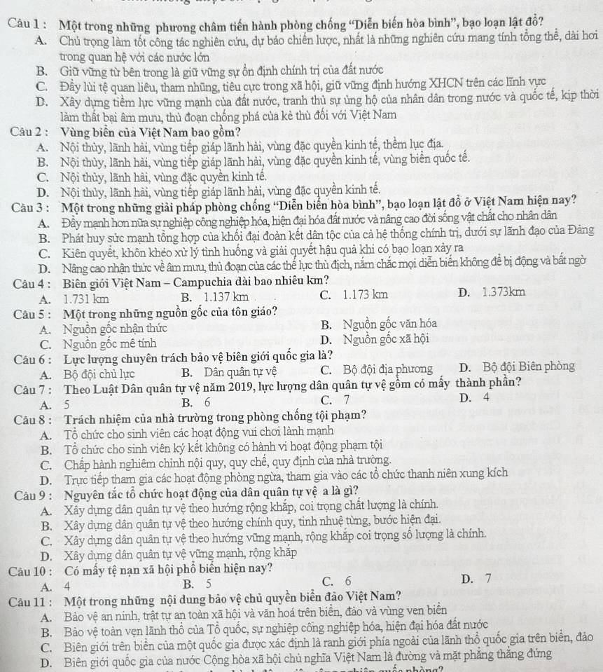 Một trong những phương châm tiến hành phòng chống “Diễn biến hòa bình”, bạo loạn lật đổ?
A. Chủ trọng làm tốt công tác nghiên cứu, dự báo chiến lược, nhất là những nghiên cứu mang tính tổng thể, dài hơi
trong quan hệ với các nước lớn
B. Giữ vững từ bên trong là giữ vững sự ồn định chính trị của đất nước
C. Đầy lùi tệ quan liêu, tham nhũng, tiêu cực trong xã hội, giữ vững định hướng XHCN trên các lĩnh vực
D. Xây dựng tiềm lực vững mạnh của đất nước, tranh thủ sự ủng hộ của nhân dân trong nước và quốc tế, kịp thời
làm thất bại âm mưu, thủ đoạn chống phá của kẻ thù đối với Việt Nam
Câu 2 : Vùng biển của Việt Nam bao gồm?
A. Nội thủy, lãnh hải, vùng tiếp giáp lãnh hải, vùng đặc quyền kinh tế, thềm lục địa.
B. Nội thùy, lãnh hải, vùng tiếp giáp lãnh hải, vùng đặc quyền kinh tế, vùng biển quốc tế.
C. Nội thủy, lãnh hải, vùng đặc quyền kinh tế.
D. Nội thủy, lãnh hải, vùng tiếp giáp lãnh hải, vùng đặc quyền kinh tế.
Câu 3 : Một trong những giải pháp phòng chống “Diễn biển hòa bình”, bạo loạn lật đồ ở Việt Nam hiện nay?
A. Đầy mạnh hơn nữa sự nghiệp công nghiệp hóa, hiện đại hóa đất nước và nâng cao đời sống vật chất cho nhân dân
B. Phát huy sức mạnh tổng hợp của khối đại đoàn kết dân tộc của cả hệ thống chính trị, dưới sự lãnh đạo của Đảng
C. Kiên quyết, khôn khéo xử lý tình huống và giải quyết hậu quả khi có bạo loạn xảy ra
D. Nâng cao nhận thức về âm mưu, thủ đoạn của các thể lực thù địch, nắm chắc mọi diễn biến không đề bị động và bất ngời
Câu 4 : Biên giới Việt Nam - Campuchia dài bao nhiêu km?
A. 1.731 km B. 1.137 km C. 1.173 km D. 1.373km
Câu 5 : Một trong những nguồn gốc của tôn giáo?
A. Nguồn gốc nhận thức B. Nguồn gốc văn hóa
C. Nguồn gốc mê tính D. Nguồn gốc xã hội
Câu 6 : Lực lượng chuyên trách bảo vệ biên giới quốc gia là?
A. Bộ đội chủ lực B. Dân quân tự vệ C. Bộ đội địa phương D. Bộ đội Biên phòng
Câu 7 : Theo Luật Dân quân tự vệ năm 2019, lực lượng dân quân tự vệ gồm có mấy thành phần?
A. 5 B. 6 C. 7
D. 4
Câu 8 : Trách nhiệm của nhà trường trong phòng chống tội phạm?
A. Tổ chức cho sinh viên các hoạt động vui chơi lành mạnh
B. Tổ chức cho sinh viên ký kết không có hành vi hoạt động phạm tội
C. Chấp hành nghiêm chỉnh nội quy, quy chế, quy định của nhà trường.
D. Trực tiếp tham gia các hoạt động phòng ngừa, tham gia vào các tổ chức thanh niên xung kích
Câu 9 : Nguyên tắc tổ chức hoạt động của dân quân tự vệ a là gì?
A. Xây dựng dân quân tự vệ theo hướng rộng khắp, coi trọng chất lượng là chính.
B. Xây dựng dân quân tự vệ theo hướng chính quy, tinh nhuệ từng, bước hiện đại.
C. Xây dựng dân quân tự vệ theo hướng vũng mạnh, rộng khắp coi trọng số lượng là chính.
D. Xây dựng dân quân tự vệ vững mạnh, rộng khặp
Câu 10 : Có mấy tệ nạn xã hội phổ biến hiện nay?
A. 4 B. 5 C. 6 D. 7
Câu 11 : Một trong những nội dung bảo vệ chủ quyền biển đảo Việt Nam?
A. Bảo vệ an ninh, trật tự an toàn xã hội và văn hoá trên biển, đảo và vùng ven biển
B. Bào vệ toàn vẹn lãnh thổ của Tổ quốc, sự nghiệp công nghiệp hóa, hiện đại hóa đất nước
C. Biên giới trên biển của một quốc gia được xác định là ranh giới phía ngoài của lãnh thổ quốc gia trên biển, đảo
D. Biên giới quốc gia của nước Cộng hòa xã hội chủ nghĩa Việt Nam là đường và mặt phẳng thắng đứng