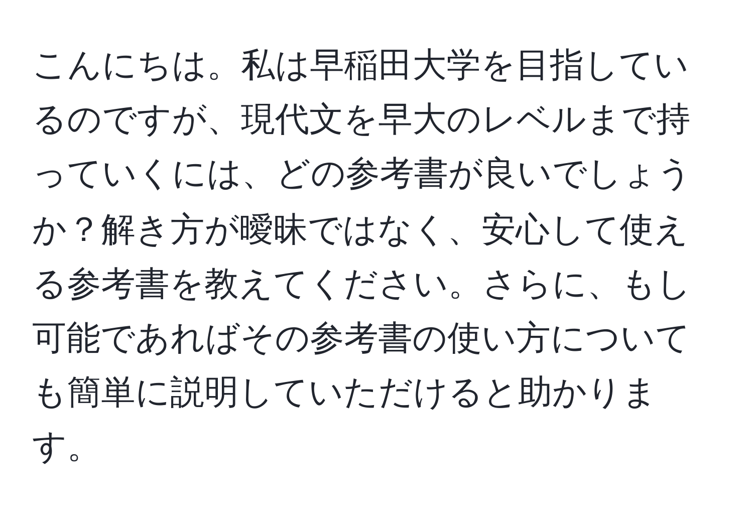 こんにちは。私は早稲田大学を目指しているのですが、現代文を早大のレベルまで持っていくには、どの参考書が良いでしょうか？解き方が曖昧ではなく、安心して使える参考書を教えてください。さらに、もし可能であればその参考書の使い方についても簡単に説明していただけると助かります。