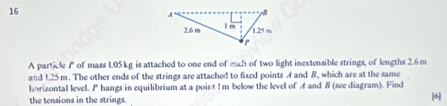 A particle P of mass 1.05 kg is attached to one end of each of two light inextensible strings, of lengths 2.6m
and 125 m. The other ends of the strings are attached to fixed points A and B, which are at the same 
horizontal level. P hangs in equilibrium at a point ! m below the level of A and B (see diagram). Find 
the tensions in the strings. 
[6]