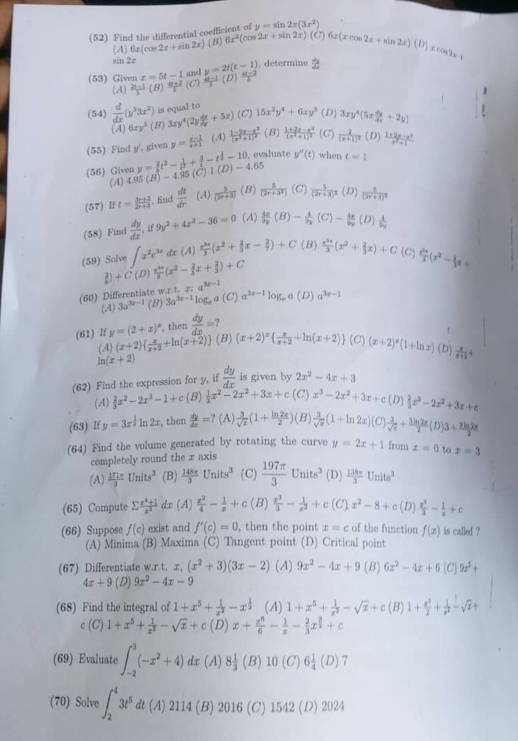 y=sin 2x(3x^2)
(52) Find the differential coeffic 6x^2(cos 2x+sin 2x)(C)6x(xcos 2x+sin 2x)(D)
(4) 6x(cos 2x+sin 2x) (B)
sin 2r
cos 2x=1
(53) Given x=5t-1 and y=2t(t-1). determine  dy/dx 
(A)  (2t-1)/5 (B)  (4t+2)/5  (C)  (4t-1)/5 ( D)  (4t-2)/5 
(54)  d/dx (y^53x^2) is equal to 15x^2y^4+6xy^h (D) 3xy^4(5x dy/dx +2y)
(A) 6xy^3 (B) 3xy^4(2y dx/dy +5x) (C)
(55) Find y', given y= (x-1)/x+1  (A) frac 1-2x-x^2(x^2+1)^2 (B) frac 1+2x-x^2(x^2+1)^2 (C) frac 2(x+1)^2 (D) (1+2x-x^2)/x^2+1 
evaluate y''(t) when
(56) Given y= 2/5 t^2- 1/t^3 + 3/t -t^(frac 1)2-10. 1(D)-4.65
(A) 4.95(B)-4.95 (C) t=1
(57) If t= (3r+2)/2r+3  find  dt/dr  (A)  5/(2r+3)  (B)  5/(2r+3^2)  (C) frac 5(2r+3)^3 (D) frac 5(2r+3)^2
(58) Find  dy/dx  i f 9y^2+4x^2-36=0 (A)  4x/9y (B)- 4/9y (C)- 4x/9y  (D)  4/9y 
(59) Solve ∈t x^2e^(3x) dx (A)  e^(3x)/3 (x^2+ 2/3 x- 2/7 )+C(B) e^(3x)/3 (x^2+ 2/3 x)+C (C)  e^(3x)/3 (x^2- 2/3 x+
R) +C(L  e^(3x)/9 (x^2- 2/5 x+ 2/3 )+C
(60) Differentiate w.r.t. x:a^(3x-1) a^(3x-1)log a(D) a^(3x-1)
(.4) 3a^(3x-1) (B) 3a^(3x-1)log _e (C)
(61) If y=(2+x)^x , then  dy/dx =?
(4) (x+2)  x/x+2 +ln (x+2) (B) (x+2)^x  x/x+2 +ln (x+2) (C) (x+2)^x(1+ln x) (D)  x/x+2 +
ln (x+2)
(62) Find the expression for y, if  dy/dx  is given by 2x^2-4x+3
(A)  2/3 x^2-2x^3-1+c (B)  1/3 x^2-2x^2+3x+c (C )x^3-2x^2+3x+c (D)  2/3 x^3-2x^2+3x+c
(63) If y=3x^(frac 1)21 _12x , then  dy/dx =? (A)  3/sqrt(x) (1+ ln 2x/2 ) (B)  3/sqrt(x) (1+ln 2x)(C) 3/sqrt(x) + 3ln 2x/2 (D)3+ 3ln 2x/2 
(64) Find the volume generated by rotating the curve y=2x+1 from x=0 to x=3
completely round the x axis
(A)  171π /3 Units^3 (B)  148π /3 Units^3 (C)  197π /3 Units^3 (D)  138π /3 Units^3
(65) Compute sumlimits  (x^4+1)/x^2  dx (A)  x^2/4 - 1/x +c (B)  x^3/3 - 1/x^2 +c(C)x^2-8+c(D) x^3/3 - 1/x +c
(66) Suppose f(c) exist and f'(c)=0 , then the point x=c of the function f(x) is called ?
(A) Minima (B) Maxima (C) Tangent point (D) Critical point
(67) Differentiate w.r.t. x,(x^2+3)(3x-2) (A) 9x^2-4x+9 (B) 6x^2-4x+6 (C) 9x^2+
4x+9(D) 9x^2-4x-9
(68) Find the integral of 1+x^5+ 1/x^2 -x^(frac 1)2 (A) 1+x^5+ 1/x^2 -sqrt(x)+c (B) 1+ x^3/2 + 1/x^2 -sqrt(x)+
c(C)1+x^5+ 1/x^2 -sqrt(x)+c(D)x+ x^6/6 - 1/x - 2/3 x^(frac 3)2+c
(69) Evaluate ∈t _(-2)^3(-x^2+4) lx (A) 8 1/3 (B) 0(C)6 1/4 (D) 7
(70) Solve ∈t _2^(43t^5) dt (A) 2114 (B) 2016 (C) 1542 (D) 2024