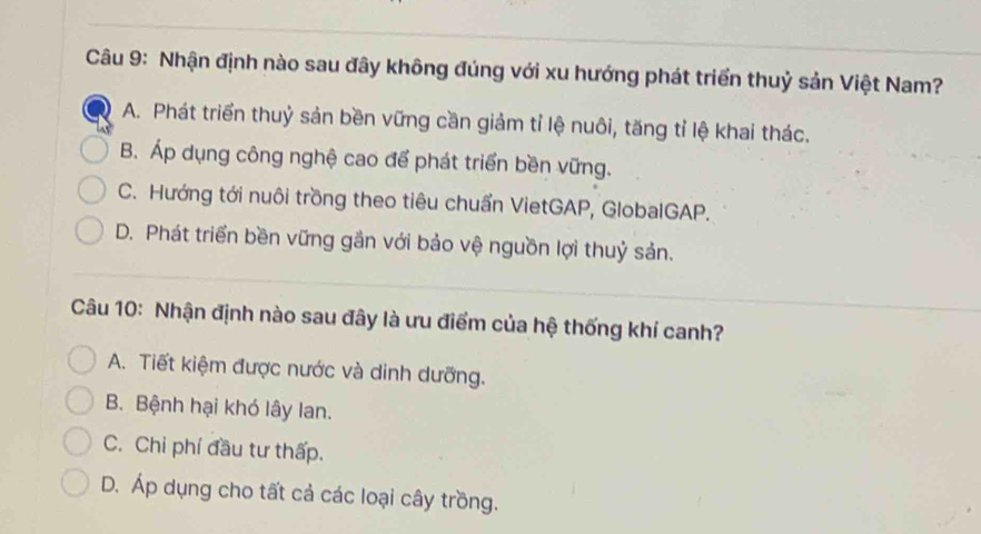 Nhận định nào sau đây không đúng với xu hướng phát triển thuỷ sản Việt Nam?
A. Phát triển thuỷ sản bền vững cần giảm tỉ lệ nuôi, tăng tỉ lệ khai thác.
B. Áp dụng công nghệ cao để phát triển bền vững.
C. Hướng tới nuôi trồng theo tiêu chuẩn VietGAP, GlobalGAP.
D. Phát triển bền vững gần với bảo vệ nguồn lợi thuỷ sản.
Câu 10: Nhận định nào sau đây là ưu điểm của hệ thống khí canh?
A. Tiết kiệm được nước và dinh dưỡng.
B. Bệnh hại khó lây lan.
C. Chi phí đầu tư thấp.
D. Áp dụng cho tất cả các loại cây trồng.