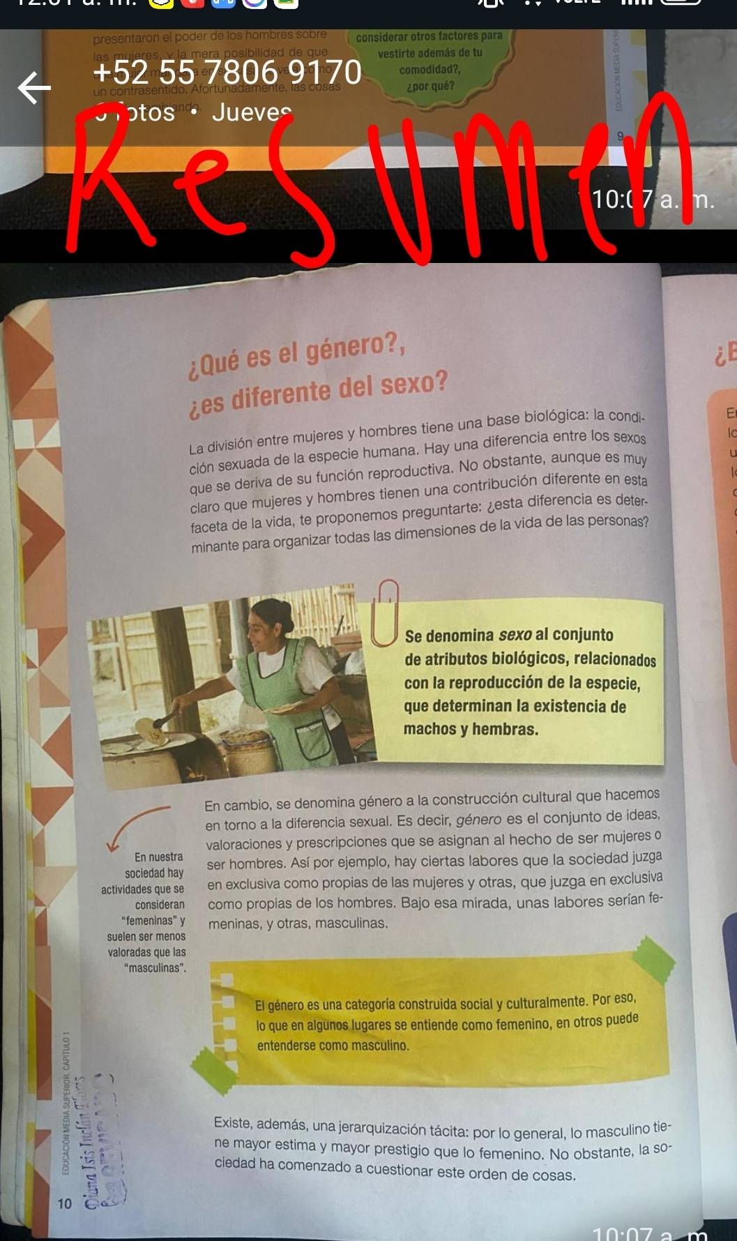 presentaron el poder de los hombres sobré considerar otros factores para
vestirte además de tu
+52 55 7806 9170 comodidad?
¿por qué?
tos ·Jueve
10:0 7 m.
¿Qué es el género?,
¿es diferente del sexo?
La división entre mujeres y hombres tiene una base biológica: la condi-
E
ción sexuada de la especie humana. Hay una diferencia entre los sexos
lc
que se deriva de su función reproductiva. No obstante, aunque es muy
claro que mujeres y hombres tienen una contribución diferente en esta
faceta de la vida, te proponemos preguntarte: ¿esta diferencia es deter
minante para organizar todas las dimensiones de la vida de las personas?
En cambio, se denomina género a la construcción cultural que hacem
en torno a la diferencia sexual. Es decir, género es el conjunto de ideas,
valoraciones y prescripciones que se asignan al hecho de ser mujeres o
En nuestra
sociedad hay ser hombres. Así por ejemplo, hay ciertas labores que la sociedad juzga
actividades que se en exclusiva como propias de las mujeres y otras, que juzga en exclusiva
consideran como propias de los hombres. Bajo esa mirada, unas labores serían fe-
“femeninas” y meninas, y otras, masculinas.
suelen ser menos
valoradas que las
“masculinas”.
El género es una categoría construida social y culturalmente. Por eso,
lo que en algunos lugares se entiende como femenino, en otros puede
entenderse como masculino.
Existe, además, una jerarquización tácita: por lo general, lo masculino tie-
ne mayor estima y mayor prestigio que lo femenino. No obstante, la so
ciedad ha comenzado a cuestionar este orden de cosas.
10