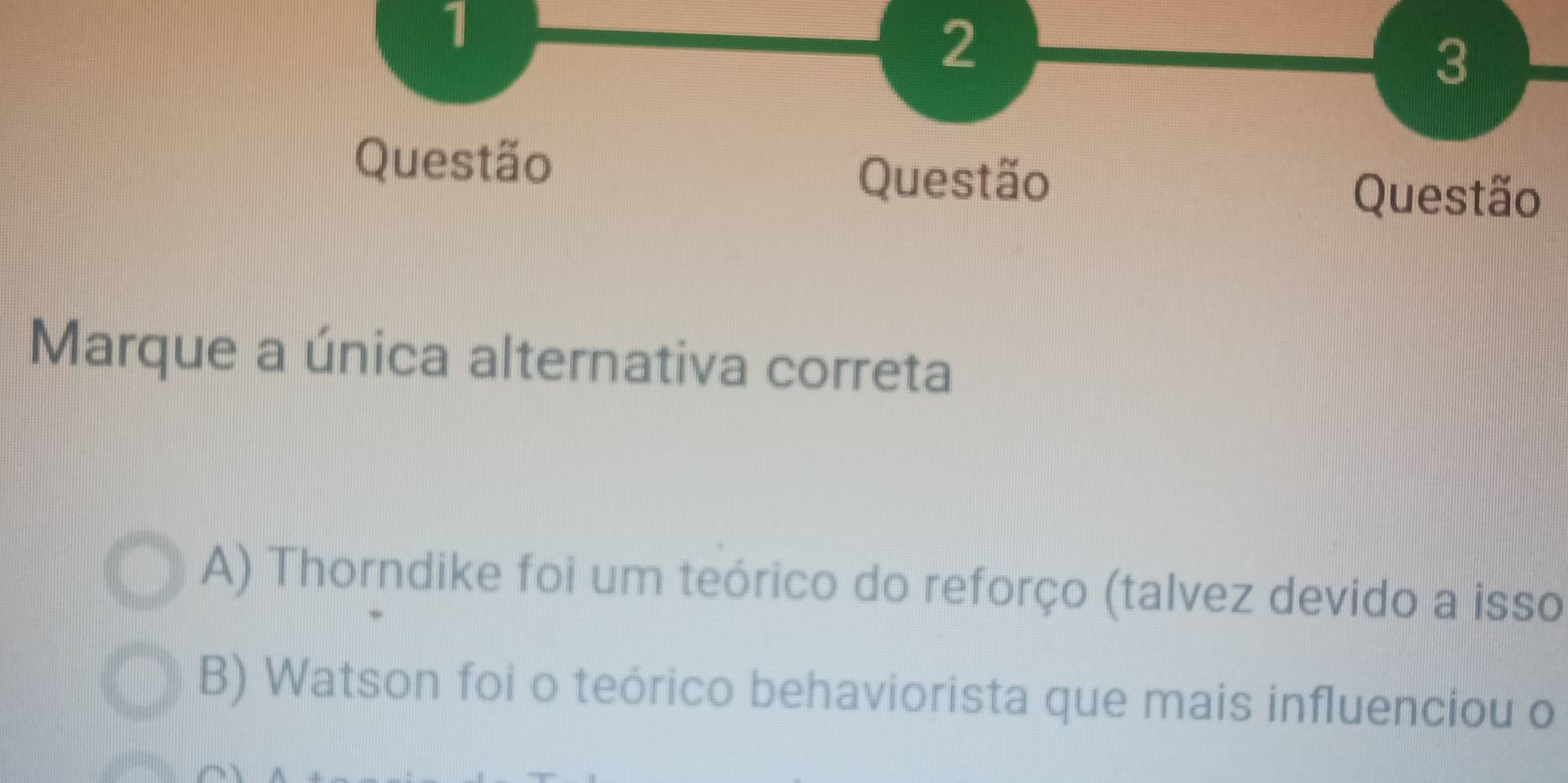 1
2
3
Questão Questão
Questão
Marque a única alternativa correta
A) Thorndike foi um teórico do reforço (talvez devido a isso
B) Watson foi o teórico behaviorista que mais influenciou o