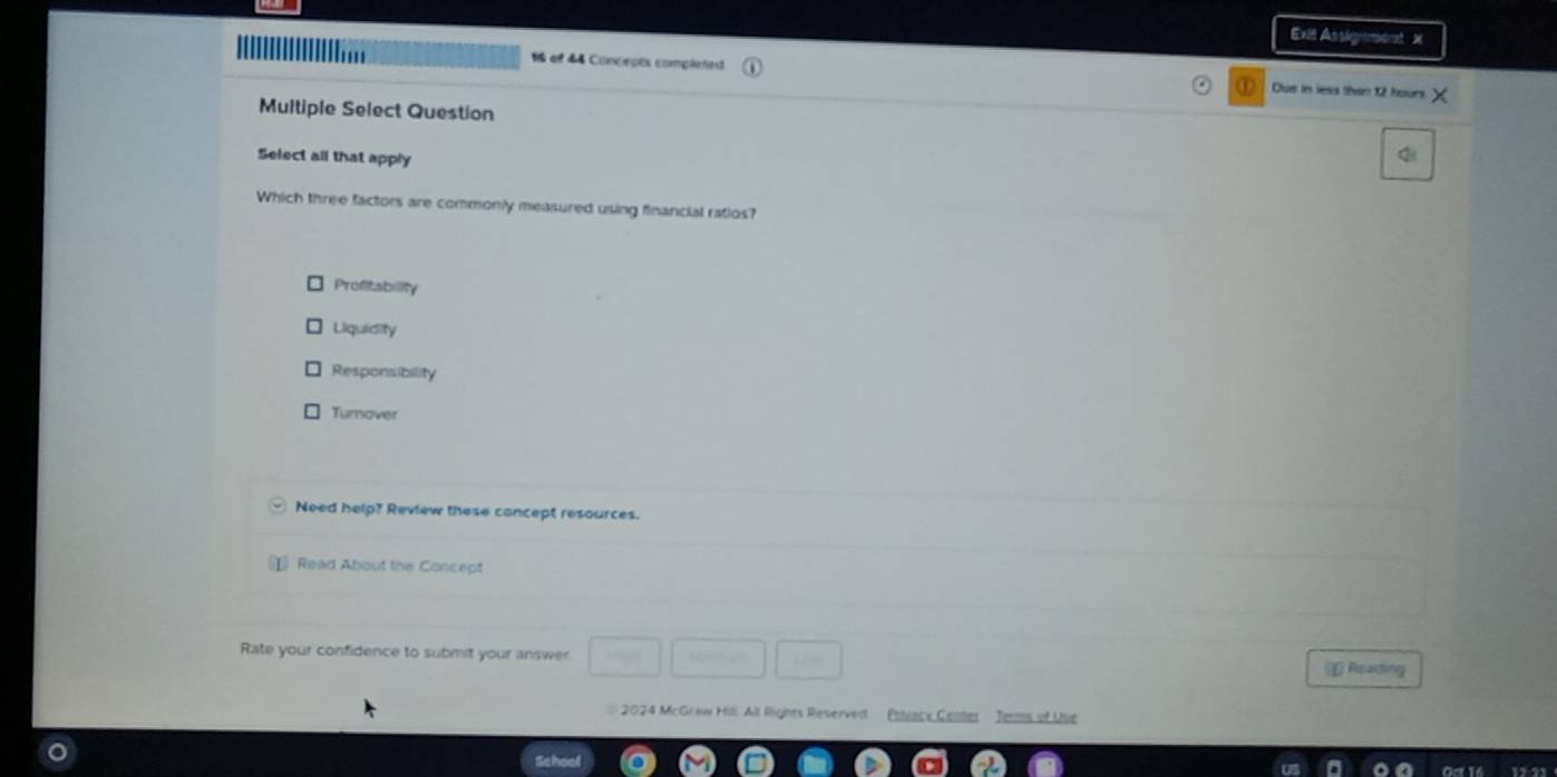 Exit Asskgemet X

16 of 44 Concepts completedt Dus in less than 12 hours
Multiple Select Question
Select all that apply
Which three factors are commonly measured using financial ratios?
Profitability
Liquidity
Responsibility
Turnover
Need help? Review these concept resources.
Read About the Concept
Rate your confidence to submit your answer Reading
2024 McGraw Hill. All Rights Reserved Pnteacx Center Tems of Use
School