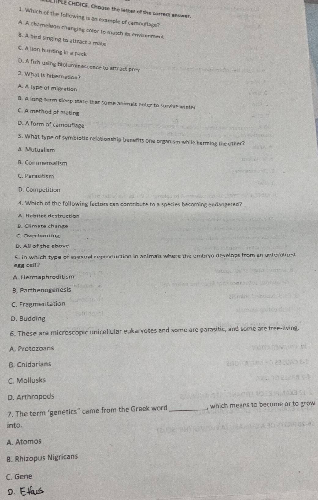 ULHPLE CHOICE. Choose the letter of the correct answer.
1. Which of the following is an example of camouflage?
A. A chameleon changing color to match its environment
B. A bird singing to attract a mate
C. A lion hunting in a pack
D. A fish using bioluminescence to attract prey
2. What is hibernation?
A. A type of migration
B. A long-term sleep state that some animals enter to survive winter
C. A method of mating
D. A form of camouflage
3. What type of symbiotic relationship benefits one organism while harming the other?
A. Mutualism
B. Commensalism
C. Parasitism
D. Competition
4. Which of the following factors can contribute to a species becoming endangered?
A. Habitat destruction
B. Climate change
C. Overhunting
D. All of the above
5. in which type of asexual reproduction in animals where the embryo develops from an unfertilized
egg cell?
A. Hermaphroditism
B, Parthenogenesis
C. Fragmentation
D. Budding
6. These are microscopic unicellular eukaryotes and some are parasitic, and some are free-living.
A. Protozoans
B. Cnidarians
C. Mollusks
D. Arthropods
7. The term ‘genetics” came from the Greek word_ , which means to become or to grow
into.
A. Atomos
B. Rhizopus Nigricans
C. Gene
D.