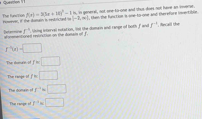 is, in general, not one-to-one and thus does not have an inverse.
The function f(x)=3(5x+10)^2-1 [-2,∈fty ) , then the function is one-to-one and therefore invertible.
However, if the domain is restricted to
Determine f^(-1). Using interval notation, list the domain and range of both f and f^(-1). Recall the
aforementioned restriction on the domain of f.
f^(-1)(x)=□
The domain of fis: □
The range of f is: □
The domain of f^(-1) is: □
The range of f^(-1) is: □