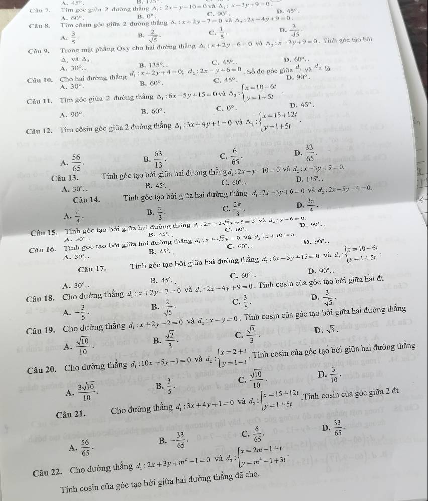 A. 45°. B.
Câu 7. Tim góc giữa 2 đường thẳng △ _1:2x-y-10=0 và △ _2:x-3y+9=0
A. 60°. B. 0°. C. 90°. D. 45°.
Câu 8. Tìm côsin góc giữa 2 đường thẳng △ _1:x+2y-7=0 và A_2:2x-4y+9=0.
D.
A.  3/5 .  2/sqrt(5) . C.  1/5   3/sqrt(5) ·
B.
Câu 9. Trong mặt phẳng Oxy cho hai đường thẳng △ _1:x+2y-6=0 và △ _2:x-3y+9=0. Tính gốc tạo bởi
△ _1 và △ _2
A. 30°.. B. 135°. C. 45°.. D. 60°.
Câu 10. Cho hai đường thẳng d_1:x+2y+4=0;d_2:2x-y+6=0. Số đo góc giữa d_1 và d_2 1 A
A. 30°.
B. 60°. C. 45°. D. 90°.
Câu 11. Tìm góc giữa 2 đường thắng △ _1:6x-5y+15=0 và Delta _2:beginarrayl x=10-6t y=1+5tendarray. 45°.
A. 90°. B. 60°. C. 0°. D.
Câu 12. Tìm côsin góc giữa 2 đường thẳng △ _1:3x+4y+1=0 và △ _2:beginarrayl x=15+12t y=1+5tendarray. .
A.  56/65 .  63/13 . C.  6/65 . D.  33/65 .
B.
Câu 13. Tính góc tạo bởi giữa hai đường thẳng d_1:2x-y-10=0 và d_2:x-3y+9=0.
A. 30°.. 45°· C. 60°.. D. 135°..
B.
Câu 14. Tính góc tạo bởi giữa hai đường thẳng d_1:7x-3y+6=0 và d_2:2x-5y-4=0.
B.
A.  π /4 .  π /3 .
C.  2π /3 . D.  3π /4 .
D.
Câu 15. Tính góc tạo bởi giữa hai đường thẳng d_1:2x+2sqrt(3)y+5=0 và d_2:y-6=0 90°.
C. 60°..
B. 45°· .
A. 30°..
C. 60°.. D.
Câu 16. Tính góc tạo bởi giữa hai đường thẳng d_1:x+sqrt(3)y=0 và d_2:x+10=0. 90°.
B.
A. 30°.. 45°.
Câu 17. Tính góc tạo bởi giữa hai đường thẳng d_1:6x-5y+15=0 và d_1:beginarrayl x=10-6t y=1+5tendarray. .
C. 60°..
D. 90°..
B.
A. 30°. 45°.
Câu 18. Cho đường thẳng d_1:x+2y-7=0 và d_2:2x-4y+9=0. Tính cosin của góc tạo bởi giữa hai đt
D.  3/sqrt(5) ·
A. - 3/5 ·
B.  2/sqrt(5) ·
C.  3/5 .
Câu 19. Cho đường thẳng đ d_1:x+2y-2=0 và d_2:x-y=0. Tính cosin của góc tạo bởi giữa hai đường thẳng
A.  sqrt(10)/10 . B.  sqrt(2)/3 . C.  sqrt(3)/3 . D. sqrt(3).
Câu 20. Cho đường thẳng đ : _1:10x+5y-1=0 và d_2:beginarrayl x=2+t y=1-tendarray.. Tính cosin của góc tạo bởi giữa hai đường thẳng
C.
A.  3sqrt(10)/10 . B.  3/5 .  sqrt(10)/10 . D.  3/10 .
Câu 21. Cho đường thẳng d_1:3x+4y+1=0 và d_2:beginarrayl x=15+12t y=1+5tendarray. Tính cosin của góc giữa 2 đt
A.  56/65 .
B. - 33/65 . C.  6/65 . D.  33/65 .
Câu 22. Cho đường thẳng đ : d_1:2x+3y+m^2-1=0 và d_2:beginarrayl x=2m-1+t y=m^4-1+3tendarray. .
Tính cosin của góc tạo bởi giữa hai đường thẳng đã cho.