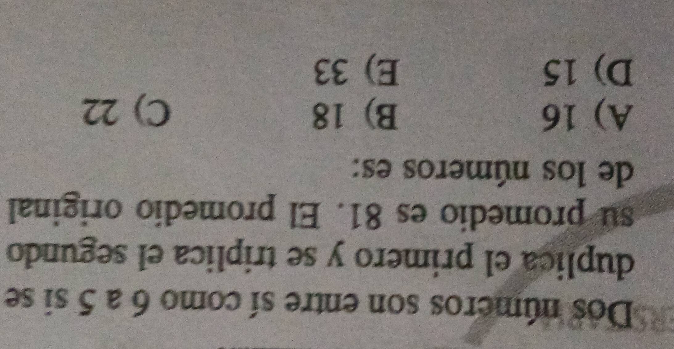 Dos números son entre sí como 6 a 5 si se
duplica el primero y se triplica el segundo
su promedio es 81. El promedio original
de los números es:
A) 16 B) 18
C) 22
D) 15 E) 33