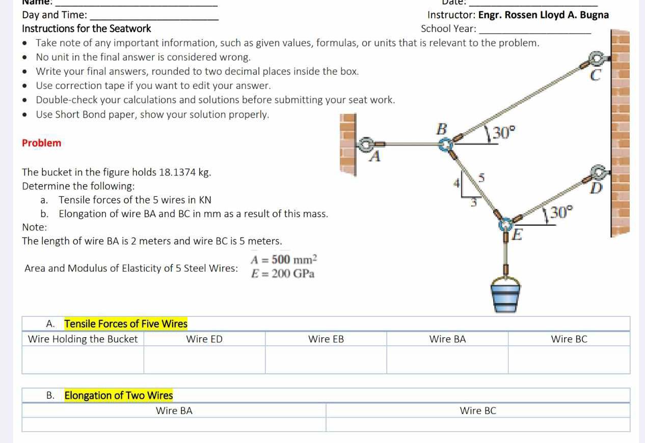 Name: _Date:_
Day and Time: _Instructor: Engr. Rossen Lloyd A. Bugna
Instructions for the Seatwork School Year:
_
Take note of any important information, such as given values, formulas, or units that is relevant to the problem.
No unit in the final answer is considered wrong.
Write your final answers, rounded to two decimal places inside
Use correction tape if you want to edit your answer.
Double-check your calculations and solutions before submitting
Use Short Bond paper, show your solution properly.
Problem
The bucket in the figure holds 18.1374 kg.
Determine the following:
a. Tensile forces of the 5 wires in KN
b. Elongation of wire BA and BC in mm as a result of this ma
Note:
The length of wire BA is 2 meters and wire BC is 5 meters.
A=500mm^2
Area and Modulus of Elasticity of 5 Steel Wires: E=200GPa