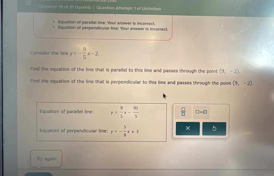 Perpénaictió Ees 
Question 19 of 21 (1/point) | Question Attempt: 1 of Unlimited 
Equation of parallel line: Your answer is incorrect. 
Equation of perpendicular line: Your answer is incorrect. 
Consider the line y=- 9/5 x-2. 
Find the equation of the line that is parallel to this line and passes through the point (9,-2). 
Find the equation of the line that is perpendicular to this line and passes through the point (9,-2).
 □ /□  
Equation of parallel line: y= 9/5 x- 91/5  □ =□
Equation of perpendicular line: y=- 5/9 x+3
× 
Try again