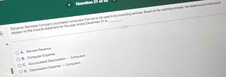 Dynamic Services Company purchased computers that are to be used in its consutting services. Based on the matching principle, the related acmount that sthauld
appear on the income statement for the year ended December 31 is_ .
A. Service Revenue
B. Computer Expense
C. Accumulated Depreciation - Computers
D. Depreciation Expense - Computers