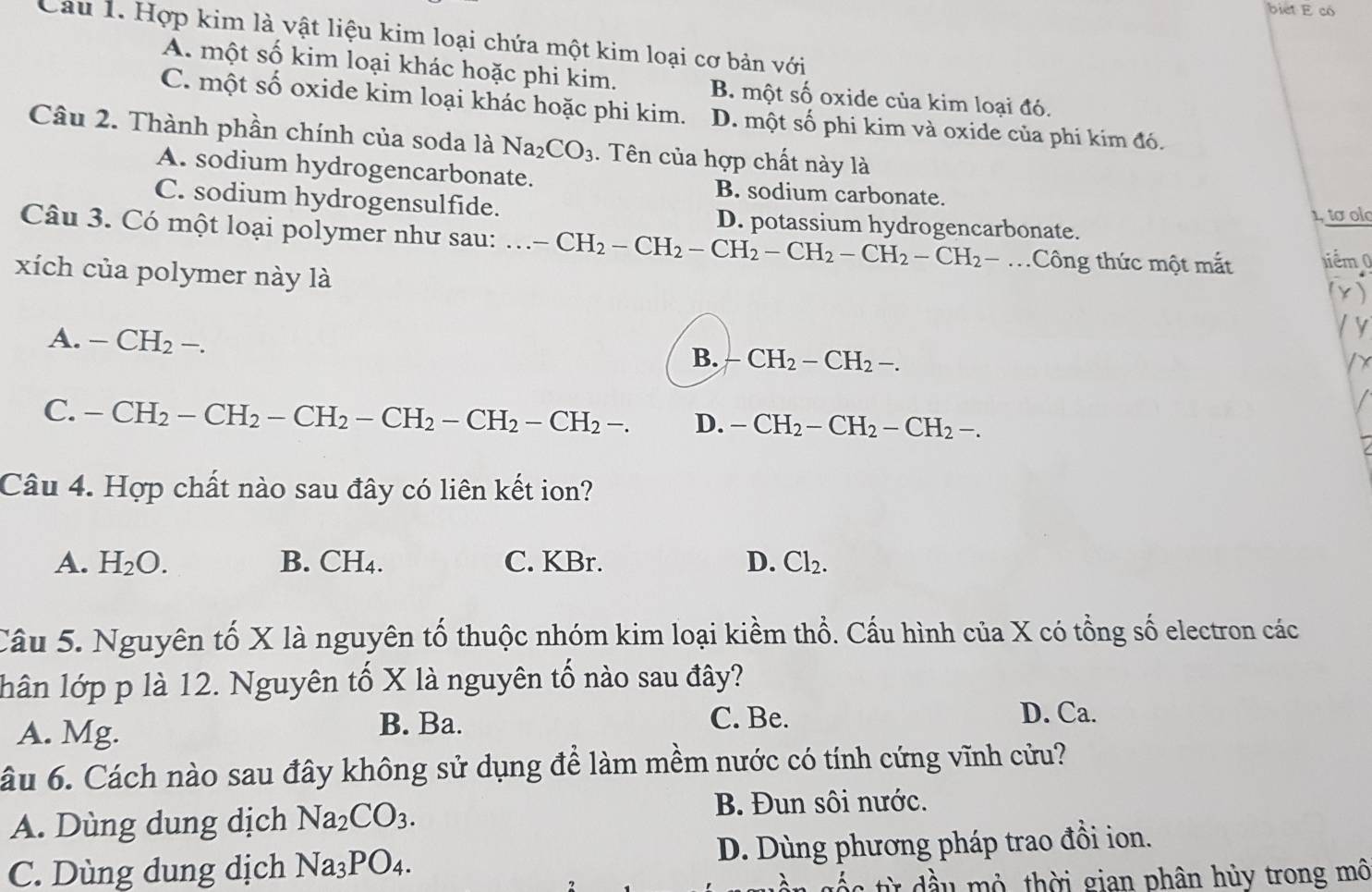 biet E có
Câu 1. Hợp kim là vật liệu kim loại chứa một kim loại cơ bản với
A. một số kim loại khác hoặc phi kim. B. một số oxide của kim loại đó.
C. một số oxide kim loại khác hoặc phi kim. D. một số phi kim và oxide của phi kim đó.
Câu 2. Thành phần chính của soda là Na_2CO_3 1. Tên của hợp chất này là
A. sodium hydrogencarbonate. B. sodium carbonate.
C. sodium hydrogensulfide. D. potassium hydrogencarbonate.
1, tơ olo
Câu 3. Có một loại polymer như sau:...-CH_2-CH_2-CH_2-CH_2-CH_2-CH_2-....  Công thức một mắt 1iêm 0
xích của polymer này là
A. -CH_2-.
B. -CH_2-CH_2-.
C. -CH_2-CH_2-CH_2-CH_2-CH_2-CH_2-. D. -CH_2-CH_2-CH_2-.
Câu 4. Hợp chất nào sau đây có liên kết ion?
A. H_2O. B. CH_4. C. KBr. D. Cl_2.
Câu 5. Nguyên tố X là nguyên tố thuộc nhóm kim loại kiềm thổ. Cấu hình của X có tổng số electron các
lân lớp p là 12. Nguyên tố X là nguyên tố nào sau đây?
B. Ba.
A. Mg. C. Be.
D. Ca.
âu 6. Cách nào sau đây không sử dụng để làm mềm nước có tính cứng vĩnh cửu?
A. Dùng dung dịch Na_2CO_3.
B. Đun sôi nước.
C. Dùng dung dịch Na_3PO_4. D. Dùng phương pháp trao đồi ion.
s  từ dầu mỏ thời gian phân hủy trong mô