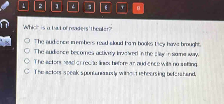 1 2 3 4 5 6 7 8
Which is a trait of readers' theater?
Abd The audience members read aloud from books they have brought.
The audience becomes actively involved in the play in some way.
The actors read or recite lines before an audience with no setting.
The actors speak spontaneously without rehearsing beforehand.