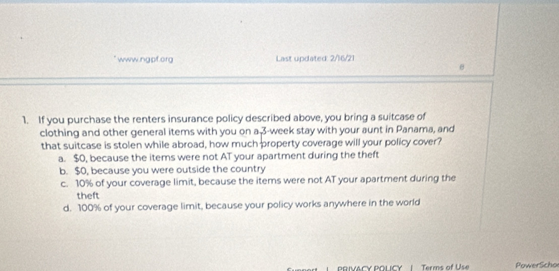 Last updated: 2/16/21
θ
1. If you purchase the renters insurance policy described above, you bring a suitcase of
clothing and other general items with you on a 3-week stay with your aunt in Panama, and
that suitcase is stolen while abroad, how much property coverage will your policy cover?
a. $0, because the items were not AT your apartment during the theft
b. $0, because you were outside the country
c. 10% of your coverage limit, because the items were not AT your apartment during the
theft
d. 100% of your coverage limit, because your policy works anywhere in the world
PRIVACY POLICY | Terms of Use PowerScho