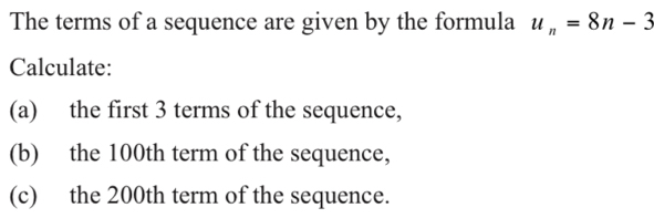 The terms of a sequence are given by the formula u_n=8n-3
Calculate: 
(a) the first 3 terms of the sequence, 
(b) the 100th term of the sequence, 
(c) the 200th term of the sequence.