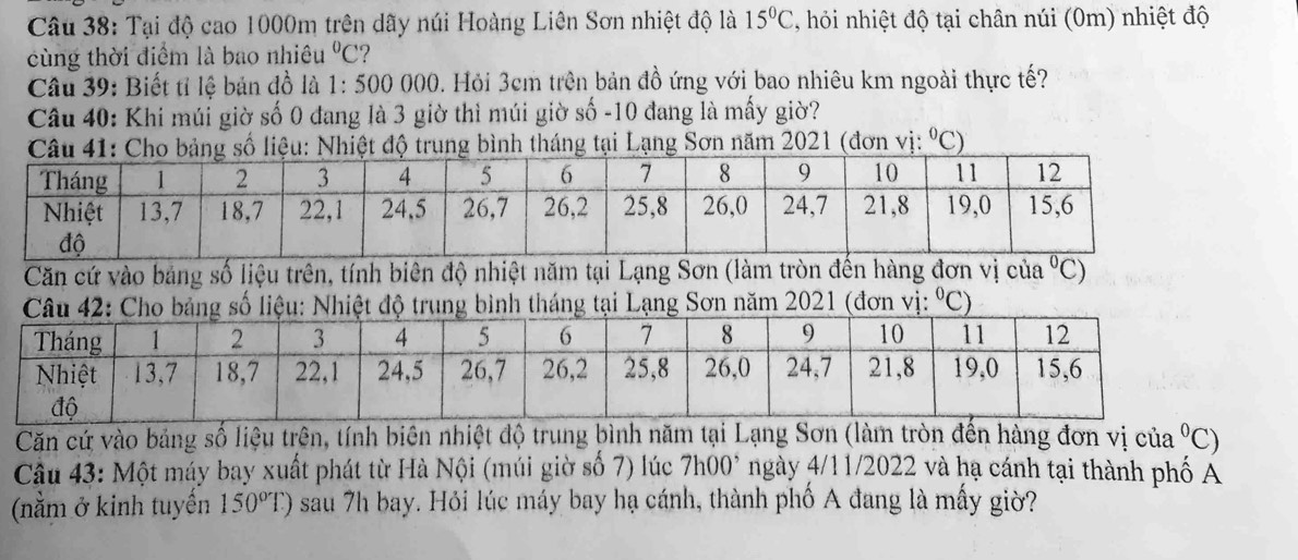 Tại độ cao 1000m trên dãy núi Hoàng Liên Sơn nhiệt độ là 15°C 7, hỏi nhiệt độ tại chân núi (0m) nhiệt độ 
cùng thời điểm là bao nhiêu^0C 2 
Câu 39: Biết tỉ lệ bản đồ là 1:500 0 000. Hỏi 3cm trên bản đồ ứng với bao nhiêu km ngoài thực tế? 
Câu 40: Khi múi giờ số 0 đang là 3 giờ thì múi giờ số - 10 đang là mấy giờ? 
Câu 41: Cho bảng số liệu: Nhiệt độ trung bình tháng tại Lạng Sơn năm 2021 (đơn vị: °C) 
Căn cứ vào bảng số liệu trên, tính biên độ nhiệt năm tại Lạng Sơn (làm tròn đến hàng đơn vị của°C)
nh tháng tại Lạng Sơn năm 2021 (đơn vị: ^circ C
Căn cứ vào bảng số liệu trên, tính biên nhiệt độ trung bình năm tại Lạng Sơn (làm tròn đến hàng đơn vị của^0C
Cầu 43: Một máy bay xuất phát từ Hà Nội (múi giờ số 7) lúc 7h00^, ngày 4/11/2022 và hạ cánh tại thành phố A 
(nằm ở kinh tuyến 150°T) sau 7h bay. Hỏi lúc máy bay hạ cánh, thành phố A đang là mấy giờ?