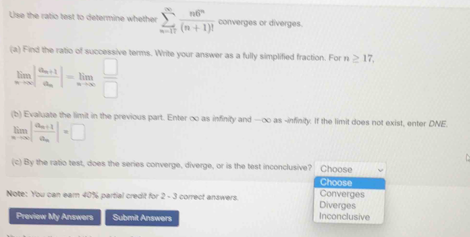 Use the ratio test to determine whether sumlimits _(n=17)^(∈fty) n6^n/(n+1)!  converges or diverges.
(a) Find the ratio of successive terms. Write your answer as a fully simplified fraction. For n≥ 17,
limlimits _nto ∈fty |frac a_n+1a_n|=limlimits _nto ∈fty  □ /□  
(b) Evaluate the limit in the previous part. Enter ∞ as infinity and —∞ as -infinity. If the limit does not exist, enter DNE.
limlimits _nto ∈fty |frac a_n+1a_n|=□
(c) By the ratio test, does the series converge, diverge, or is the test inconclusive? Choose
Choose
Converges
Note: You can earn 40% partial credit for 2 - 3 correct answers. Diverges
Preview My Answers Submit Answers
Inconclusive