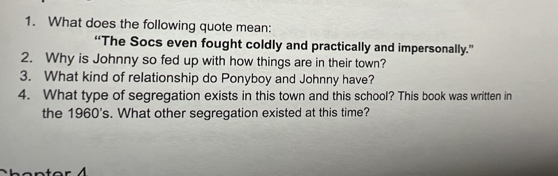 What does the following quote mean: 
“The Socs even fought coldly and practically and impersonally.” 
2. Why is Johnny so fed up with how things are in their town? 
3. What kind of relationship do Ponyboy and Johnny have? 
4. What type of segregation exists in this town and this school? This book was written in 
the 1960's. What other segregation existed at this time?