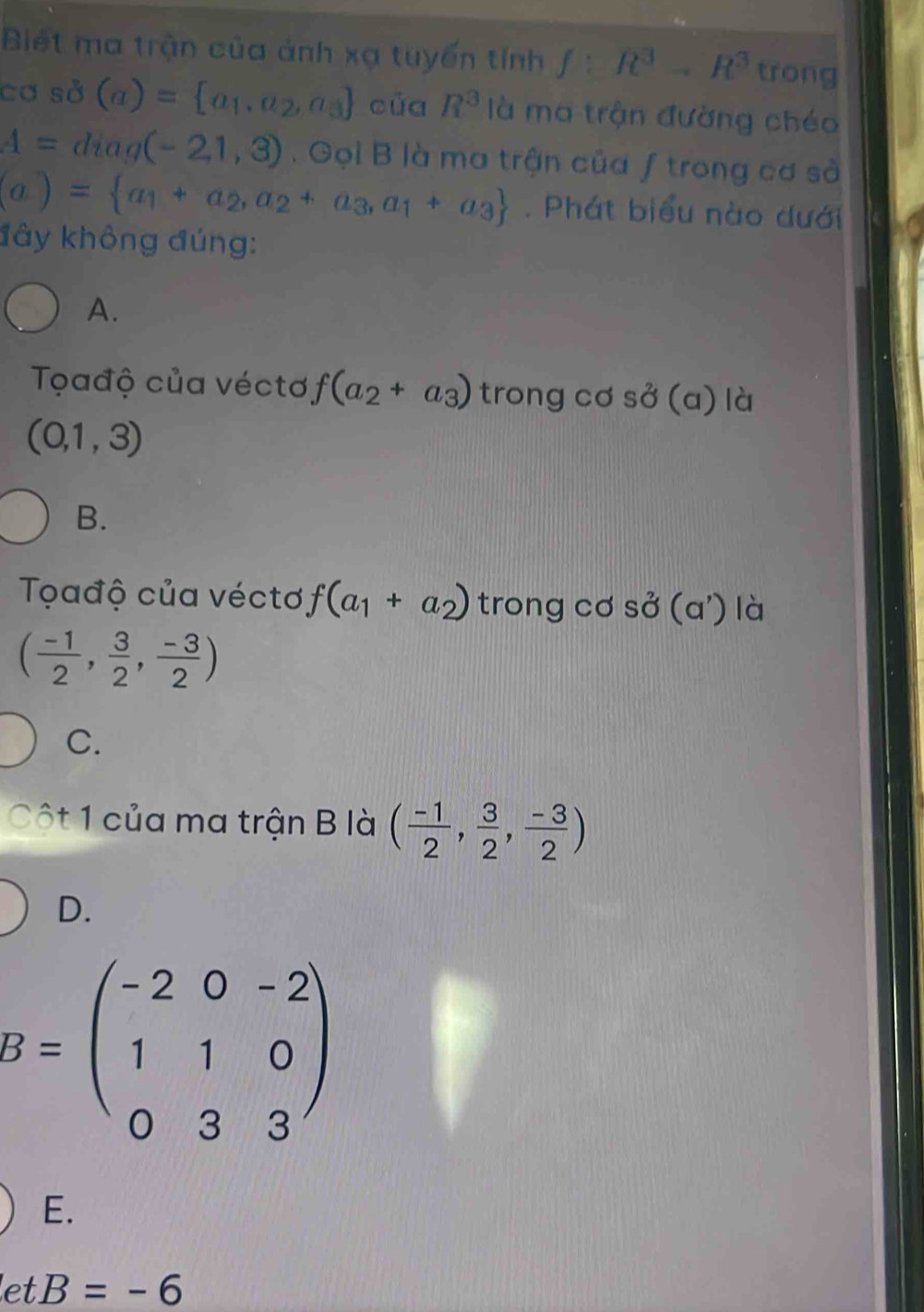 Biết ma trận của ảnh xạ tuyển tính f:R^3to R^3 trong
cơ sở (a)= a_1,a_2,a_3 của R^3 là ma trận đường chéo
A=diag(-2,1,3) Gọi B là ma trận của ƒ trong cơ sả
(a)= a_1+a_2,a_2+a_3,a_1+a_3. Phát biểu nào dưới
đây không đúng:
A.
Tađộ của véctơ f(a_2+a_3) trong cơ s sigma (a) là
(0,1,3)
B.
Tọađộ của véctơ f(a_1+a_2) trong cơ So^2(a^,) là
( (-1)/2 , 3/2 , (-3)/2 )
C.
Cột 1 của ma trận B là ( (-1)/2 , 3/2 , (-3)/2 )
D.
B=beginpmatrix -2&0&-2 1&1&0 0&3&3endpmatrix
E.
let B=-6