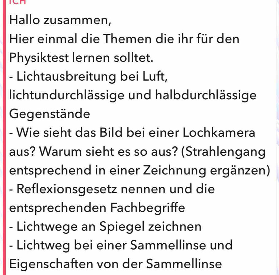 ICH 
Hallo zusammen, 
Hier einmal die Themen die ihr für den 
Physiktest lernen solltet. 
- Lichtausbreitung bei Luft, 
lichtundurchlässige und halbdurchlässige 
Gegenstände 
- Wie sieht das Bild bei einer Lochkamera 
aus? Warum sieht es so aus? (Strahlengang 
entsprechend in einer Zeichnung ergänzen) 
- Reflexionsgesetz nennen und die 
entsprechenden Fachbegriffe 
- Lichtwege an Spiegel zeichnen 
- Lichtweg bei einer Sammellinse und 
Eigenschaften von der Sammellinse