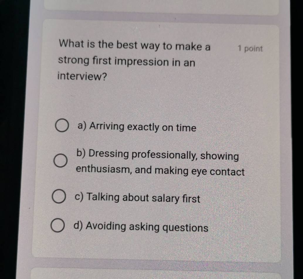 What is the best way to make a 1 point
strong first impression in an
interview?
a) Arriving exactly on time
b) Dressing professionally, showing
enthusiasm, and making eye contact
c) Talking about salary first
d) Avoiding asking questions