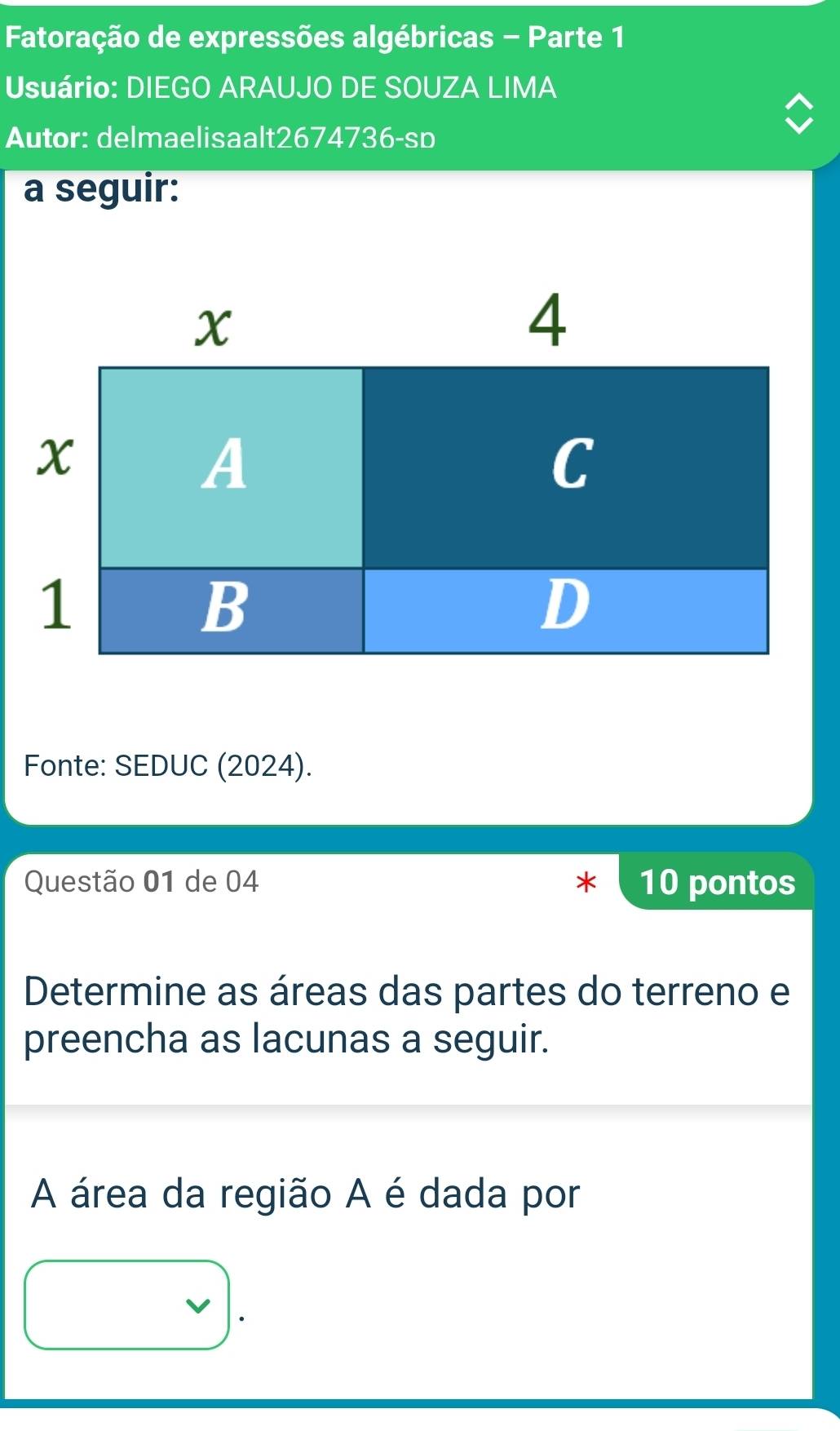 Fatoração de expressões algébricas - Parte 1 
Usuário: DIEGO ARAUJO DE SOUZA LIMA 
Autor: delmaelisaalt2674736-sp 
a seguir: 
Fonte: SEDUC (2024). 
Questão 01 de 04 10 pontos 
Determine as áreas das partes do terreno e 
preencha as lacunas a seguir. 
A área da região A é dada por