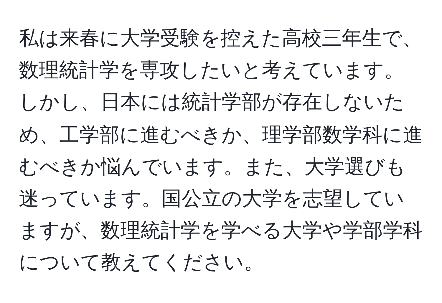 私は来春に大学受験を控えた高校三年生で、数理統計学を専攻したいと考えています。しかし、日本には統計学部が存在しないため、工学部に進むべきか、理学部数学科に進むべきか悩んでいます。また、大学選びも迷っています。国公立の大学を志望していますが、数理統計学を学べる大学や学部学科について教えてください。