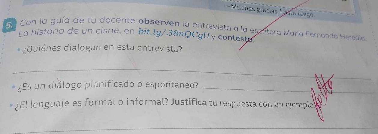 —Muchas gracias, hasta luego. 
5. Con la guía de tu docente observen la entrevista a la escritora María Fernanda Heredia, 
La historia de un cisne, en bit.ly/38nQCgUy contesta. 
¿Quiénes dialogan en esta entrevista? 
_ 
¿Es un diǎlogo planificado o espontáneo?_ 
¿El lenguaje es formal o informal? Justifica tu respuesta con un ejemplo