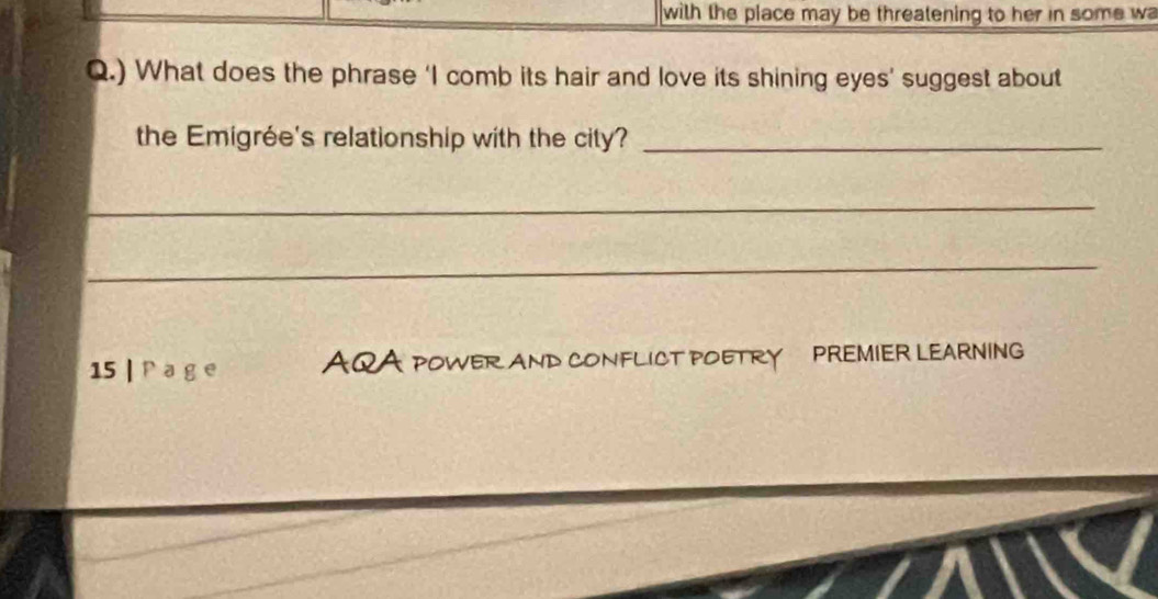 with the place may be threatening to her in some wa 
Q.) What does the phrase ‘I comb its hair and love its shining eyes’ suggest about 
the Emigrée's relationship with the city?_ 
_ 
_ 
15 | P a g e AQA POWER AND CONFLICT POETRY PREMIER LEARNING