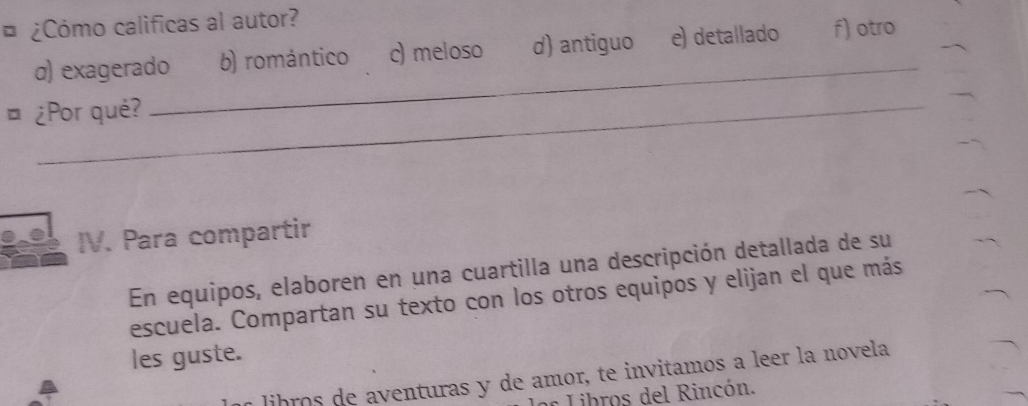 ¿Cómo calificas al autor?
σ) exagerado b) romántico c) meloso d) antiguo e) detallado f) otro
¤ ¿Por qué?
_
IV. Para compartir
En equipos, elaboren en una cuartilla una descripción detallada de su
escuela. Compartan su texto con los otros equipos y elijan el que más
les guste.
b o e a venturas y de amor, te invitamos a leer la novela
Libros del Rincón.