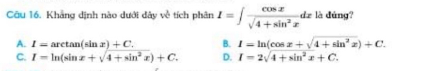 Cầu 16. Khẳng dịnh nào dưới dây về tích phân I=∈t  cos x/sqrt(4+sin^2x) dx là dứng?
A. I=arctan (sin x)+C. B. I=ln (cos x+sqrt(4+sin^2x))+C.
C. I=ln (sin x+sqrt(4+sin^2x))+C. D. I=2sqrt(4+sin^2x)+C.