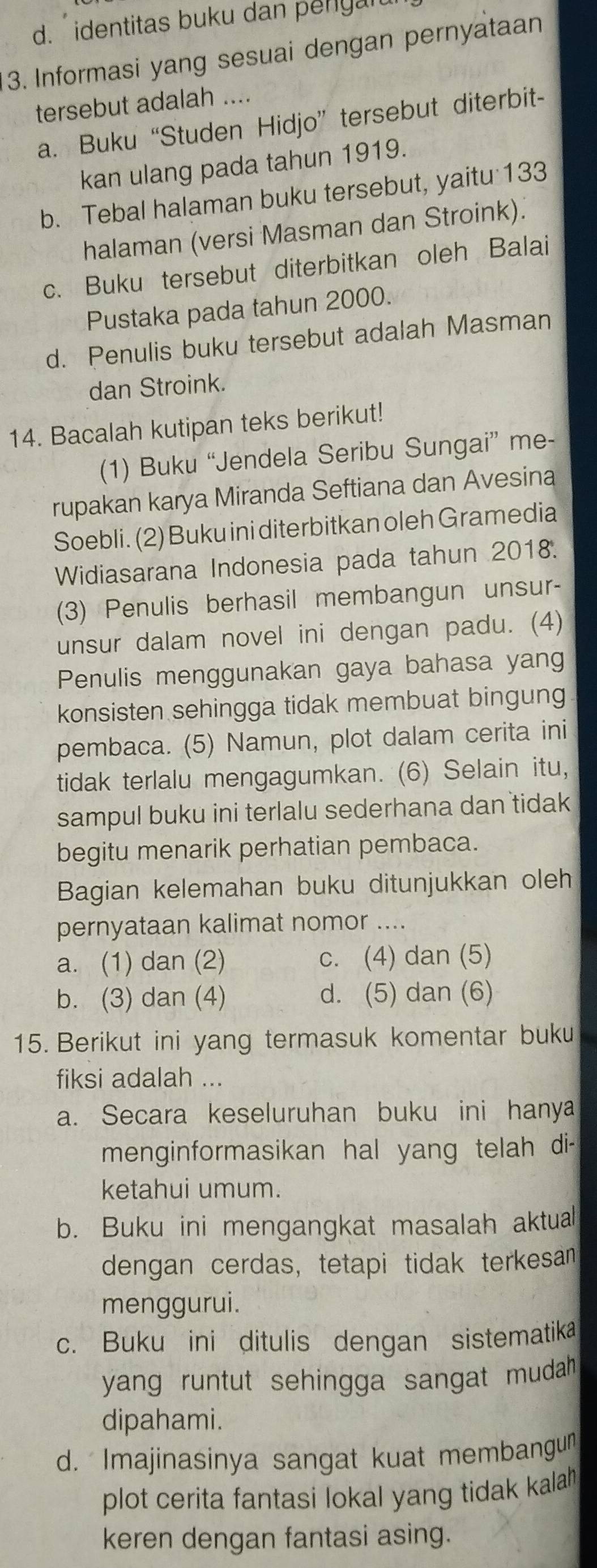 d. identitas buku dan penyal
3. Informasi yang sesuai dengan pernyataan
tersebut adalah ....
a. Buku “Studen Hidjo” tersebut diterbit-
kan ulang pada tahun 1919.
b. Tebal halaman buku tersebut, yaitu 133
halaman (versi Masman dan Stroink).
c. Buku tersebut diterbitkan oleh Balai
Pustaka pada tahun 2000.
d. Penulis buku tersebut adalah Masman
dan Stroink.
14. Bacalah kutipan teks berikut!
(1) Buku “Jendela Seribu Sungai” me-
rupakan karya Miranda Seftiana dan Avesina
Soebli. (2) Buku ini diterbitkan oleh Gramedia
Widiasarana Indonesia pada tahun 2018.
(3) Penulis berhasil membangun unsur-
unsur dalam novel ini dengan padu. (4)
Penulis menggunakan gaya bahasa yang
konsisten sehingga tidak membuat bingung
pembaca. (5) Namun, plot dalam cerita ini
tidak terlalu mengagumkan. (6) Selain itu,
sampul buku ini terlalu sederhana dan tidak 
begitu menarik perhatian pembaca.
Bagian kelemahan buku ditunjukkan oleh
pernyataan kalimat nomor ....
a. (1) dan (2) c. (4) dan (5)
b. (3) dan (4) d. (5) dan (6)
15. Berikut ini yang termasuk komentar buku
fiksi adalah ...
a. Secara keseluruhan buku ini hanya
menginformasikan hal yang telah di-
ketahui umum.
b. Buku ini mengangkat masalah aktual
dengan cerdas, tetapi tidak terkesan
menggurui.
c. Buku ini ditulis dengan sistematika
yang runtut sehingga sangat mudah .
dipahami.
d. Imajinasinya sangat kuat membangun
plot cerita fantasi lokal yang tidak kalah 
keren dengan fantasi asing.