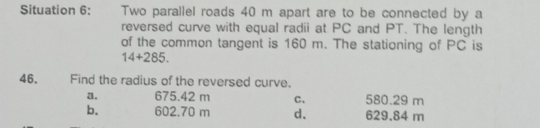 Situation 6: Two parallel roads 40 m apart are to be connected by a
reversed curve with equal radii at PC and PT. The length
of the common tangent is 160 m. The stationing of PC is
14+285. 
46. Find the radius of the reversed curve.
a. 675.42 m 580.29 m
C、
b. 602.70 m 629.84 m
d.