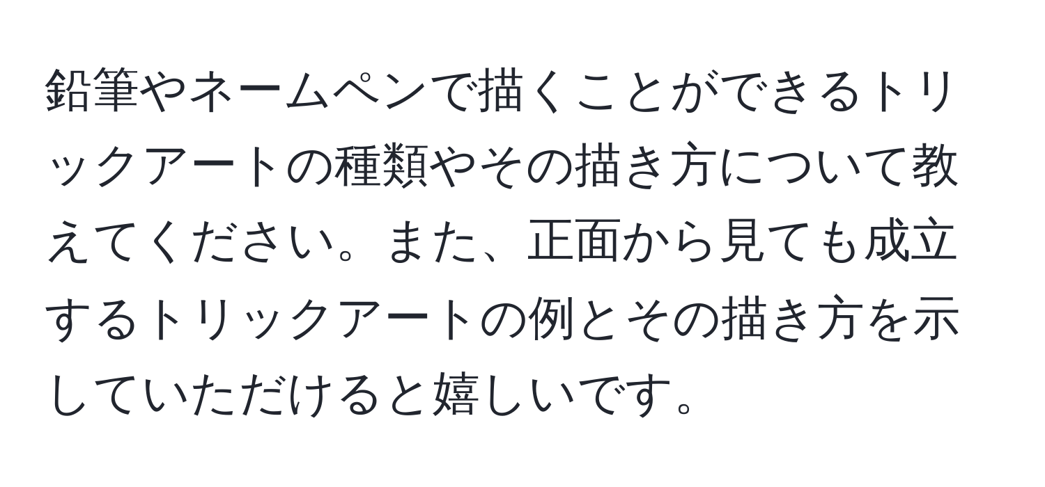 鉛筆やネームペンで描くことができるトリックアートの種類やその描き方について教えてください。また、正面から見ても成立するトリックアートの例とその描き方を示していただけると嬉しいです。