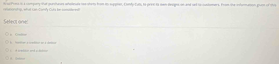 KraziPress is a company that purchases wholesale tee-shirts from its supplier, Comfy Cuts, to print its own designs on and sell to customers. From the information given of this
relationship, what can Comfy Cuts be considered?
Select one:
a Creditor
b. Neither a creditor or a debtor
c A creditor and a debtor
d. Debtar